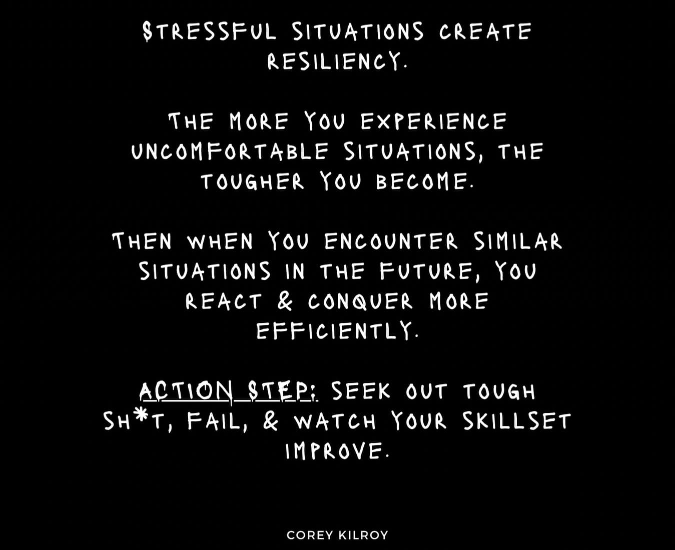 Photo by Corey Kilroy on May 21, 2024. May be a black-and-white image of poster and text that says '$TRESSFUL SITUATIONS CREATE RESILIENCY. THE MORE ۲٥ EXPERIENCE UNCOMFORTABLE SITUATIONS, THE TOUGHER YOU BECOME. THEN WHEN χου ENCOUNTER SIMILAR SITUATIONS IN THE FUTURE, Υου REACT & CONQUER MORE EFFICIENTLY ACTION_ STEP: SEEK OUT H*, FAIL, & A YOUR IMPROVE. TOUGH SKILLSET COREY COREYKILROY KILROY'.